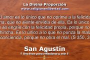 El amor es lo único que no oprime a la felicidad ajena, que no siente envidia de ella. Es lo único que no se engríe con la felicidad propia, porque no se hincha. Es lo único a lo que no punza la mala conciencia, porque no obra el mal. 